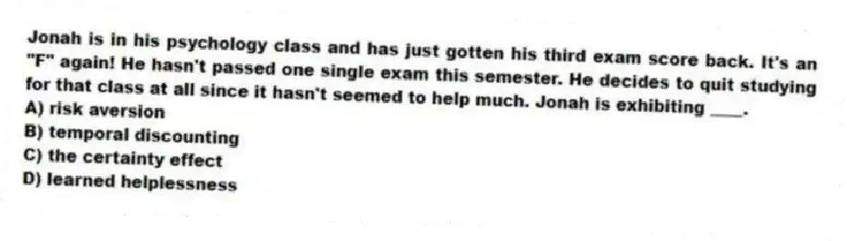Jonah is in his psychology class and has just gotten his third exam score back. It's an "F" again! He hasn't passed one single exam this semester. He decides to quit studying for that class at all since it hasn't seemed to help much. Jonah is exhibiting ____.
A) risk aversion
B) temporal discounting
C) the certainty effect
D) learned helplessness