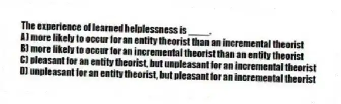 The experience of learned helplessness is ____.
A) more likely to occur for an entity theorist than an incremental theorist
B) more likely to occur for an incremental theorist than an entity theorist
C) pleasant for an entity theorist, but unpleasant for an incremental theorist
D) unpleasant for an entity theorist, but pleasant for an incremental theorist