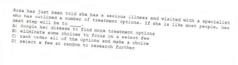 Rosa has just been told she has a serious illness and visited with a specialist who has outlined a number of treatment options. If she is like most people, her next step will be to ____.
A) Google her disease to find more treatment options
B) eliminate some choices to focus on a select few
C) rank order all of the options and make a choice
D) select a few at random to research further