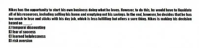 Nikos has the opportunity to start his own business doing what he loves. However, to do this, he would have to liquidate all of his resources, including selling his home and emptying out his savings. In the end, however, he decides that he has too much to lose and sticks with his day job, which is less fulfilling but offers a sure thing. Nikos is making his decision based on ____.
A) temporal discounting
B) fear of success
C) learned helplessness
D) risk aversion