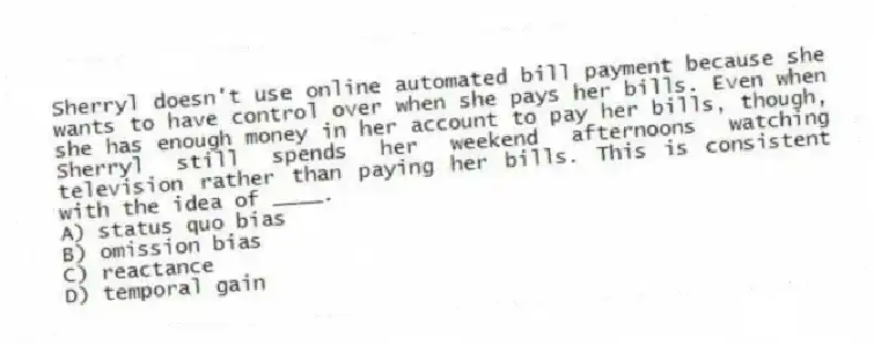 Sherryl doesn't use online automated bill payment because she wants to have control over when she pays her bills. Even when she has enough money in her account to pay her bills, though, Sherryl still spends her weekend afternoons watching television rather than paying her bills. This is consistent with the idea of ____.
A) status quo bias
B) omission bias
C) reactance
D) temporal gain
