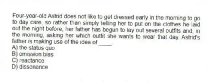Four-year-old Astrid does not like to get dressed early in the morning to go to day care, so rather than simply telling her to put on the clothes he laid out the night before, her father has begun to lay out several outfits and, in the morning, asking her which outfit she wants to wear that day. Astrid's father is making use of the idea of ____.
A) the status quo
B) omission bias
C) reactance
D) dissonance