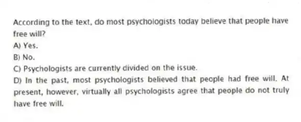 According to the text, do most psychologists today believe that people have free will?
A) Yes.
B) No.
C) Psychologists are currently divided on the issue.
D) In the past, most psychologists believed that people had free will. At present, however, virtually all psychologists agree that people do not truly have free will.