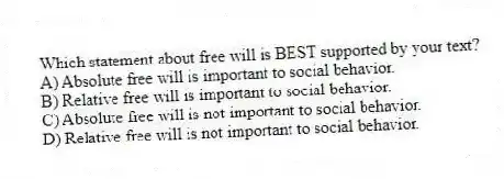 Which statement about free will is BEST supported by your text?
A) Absolute free will is important to social behavior.
B) Relative free will is important to social behavior.
C) Absolute free will is not important to social behavior.
D) Relative free will is not important to social behavior.