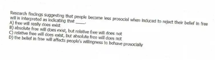 Research findings suggesting that people become less prosocial when induced to reject their belief in free will is interpreted as indicating that ____.
A) free will really does exist
B) absolute free will does exist, but relative free will does not
C) relative free will does exist, but absolute free will does not
D) the belief in free will affects people's willingness to behave prosocially
