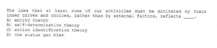 The idea that at least some of our activities must be motivated by their inner drives and choices, rather than by external factors, reflects ____.
A) entity theory
B) self-determination theory
C) action identification theory
D) the status quo bias