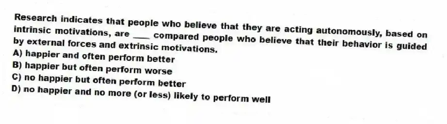 Research indicates that people who believe that they are acting autonomously, based on intrinsic motivations, are ____ compared people who believe that their behavior is guided by external forces and extrinsic motivations.
A) happier and often perform better
B) happier but often perform worse
C) no happier but often perform better
D) no happier and no more (or less) likely to perform well