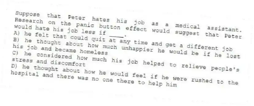 Suppose that Peter hates his job as a medical assistant. Research on the panic button effect would suggest that Peter would hate his job less if ____.
A) he felt that could quit at any time and get a different job
B) he thought about how much unhappier he would be if he lost his job and became homeless
C) he considered how much his job helped to relieve people's stress and discomfort
D) he thought about how he would feel if he were rushed to the hospital and there was no one there to help him