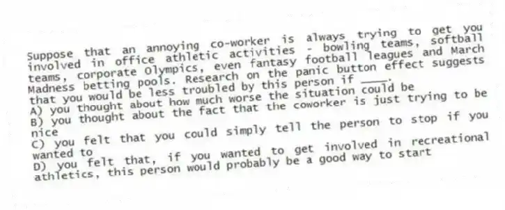 Suppose that an annoying co-worker is always trying to get you involved in office athletic activities - bowling teams, softball teams, corporate Olympics, even fantasy football leagues and March Madness betting pools. Research on the panic button effect suggests that you would be less troubled by this person if ____.
A) you thought about how much worse the situation could be
B) you thought about the fact that the coworker is just trying to be nice
C) you felt that you could simply tell the person to stop if you wanted to
D) you felt that, if you wanted to get involved in recreational athletics, this person would probably be a good way to start