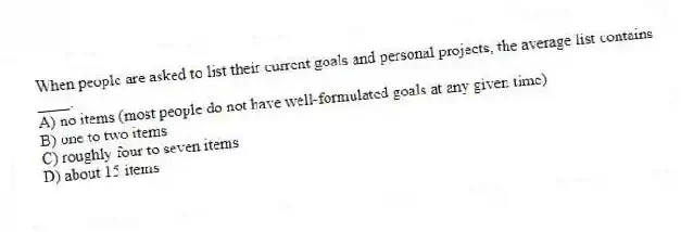When people are asked to list their current goals and personal projects, the average list contains ____.
A) no items (most people do not have well-formulated goals at any given time)
B) one to two items
C) roughly four to seven items
D) about 15 items
