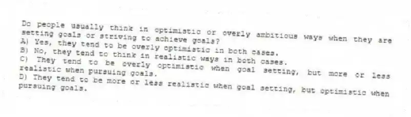 Do people usually think in optimistic or overly ambitious ways when they are setting goals or striving to achieve goals?
A) Yes, they tend to be overly optimistic in both cases.
B) No, they tend to think in realistic ways in both cases.
C) They tend to be overly optimistic when goal setting, but more or less realistic when pursuing goals.
D) They tend to be more or less realistic when goal setting, but optimistic when pursuing goals.