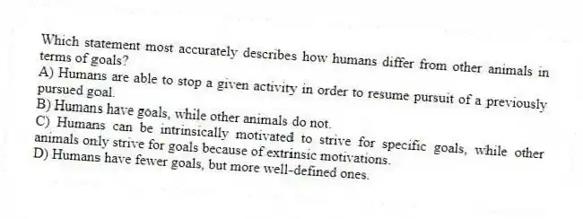 Which statement most accurately describes how humans differ from other animals in terms of goals?
A) Humans are able to stop a given activity in order to resume pursuit of a previously pursued goal.
B) Humans have goals, while other animals do not.
C) Humans can be intrinsically motivated to strive for specific goals, while other animals only strive for goals because of extrinsic motivations.
D) Humans have fewer goals, but more well-defined ones.