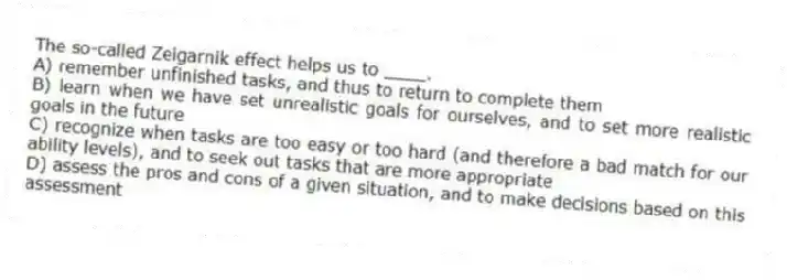 The so-called Zeigarnik effect helps us to ____.
A) remember unfinished tasks, and thus to return to complete them
B) learn when we have set unrealistic goals for ourselves, and to set more realistic goals in the future
C) recognize when tasks are too easy or too hard (and therefore a bad match for our ability levels), and to seek out tasks that are more appropriate
D) assess the pros and cons of a given situation, and to make decisions based on this assessment