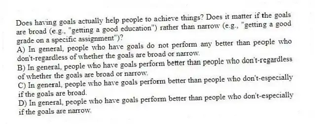 Does having goals actually help people to achieve things? Does it matter if the goals are broad (e.g., "getting a good education") rather than narrow (e.g., "getting a good grade on a specific assignment")?
A) In general, people who have goals do not perform any better than people who don't-regardless of whether the goals are broad or narrow.
B) In general, people who have goals perform better than people who don't-regardless of whether the goals are broad or narrow.
C) In general, people who have goals perform better than people who don't-especially if the goals are broad.
D) In general, people who have goals perform better than people who don't-especially if the goals are narrow.