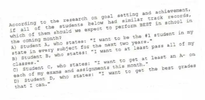 According to the research on goal setting and achievement, if all of the students below had similar track records, which of them should we expect to perform BEST in school in the coming month?
A) Student A, who states: "I want to be the #1 student in my state in every subject for the next two years."
B) Student B, who states: "I want to at least pass all of my classes."
C) Student C, who states: "I want to get at least an A- on each of my exams and assignments this month."
D) Student D, who states: "I want to get the best grades that I can."