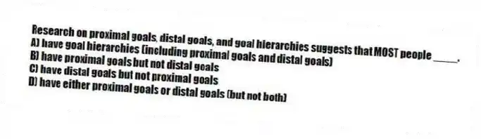 Research on proximal goals, distal goals, and goal hierarchies suggests that MOST people ____.
A) have goal hierarchies (including proximal goals and distal goals)
B) have proximal goals but not distal goals
C) have distal goals but not proximal goals
D) have either proximal goals or distal goals (but not both)