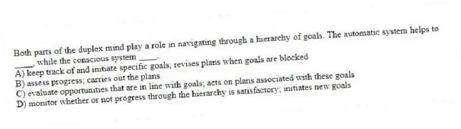 Both parts of the duplex mind play a role in navigating through a hierarchy of goals. The automatic system helps to ____, while the conscious system ____.
A) keep track of and initiate specific goals; revises plans when goals are blocked
B) assess progress; carries out the plans
C) evaluate opportunities that are in line with goals; acts on plans associated with these goals
D) monitor whether or not progress through the hierarchy is satisfactory; initiates new goals