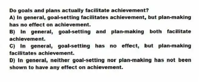 Do goals and plans actually facilitate achievement?
A) In general, goal-setting facilitates achievement, but plan-making has no effect on achievement.
B) In general, goal-setting and plan-making both facilitate achievement.
C) In general, goal-setting has no effect, but plan-making facilitates achievement.
D) In general, neither goal-setting nor plan-making has not been shown to have any effect on achievement.