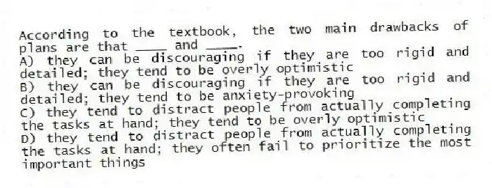 According to the textbook, the two main drawbacks of plans are that ____ and ____.
A) they can be discouraging if they are too rigid and detailed; they tend to be overly optimistic
B) they can be discouraging if they are too rigid and detailed; they tend to be anxiety-provoking
C) they tend to distract people from actually completing the tasks at hand; they tend to be overly optimistic
D) they tend to distract people from actually completing the tasks at hand; they often fail to prioritize the most important things