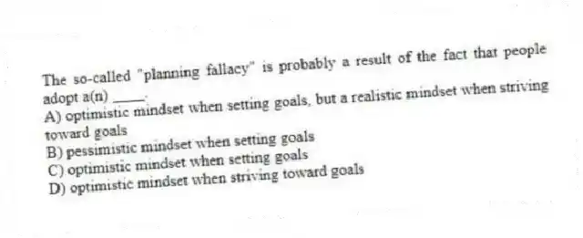 The so-called "planning fallacy" is probably a result of the fact that people adopt a(n) ____.
A) optimistic mindset when setting goals, but a realistic mindset when striving toward goals
B) pessimistic mindset when setting goals
C) optimistic mindset when setting goals
D) optimistic mindset when striving toward goals