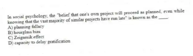 In social psychology, the "belief that one's own project will proceed as planned, even while knowing that the vast majority of similar projects have run late" is known as the ____.
A) planning fallacy
B) hourglass bias
C) Zeigarnik effect
D) capacity to delay gratification