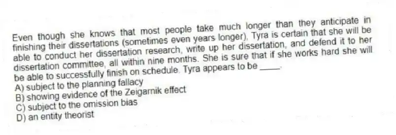Even though she knows that most people take much longer than they anticipate in finishing their dissertations (sometimes even years longer), Tyra is certain that she will be able to conduct her dissertation research, write up her dissertation, and defend it to her dissertation committee, all within nine months. She is sure that if she works hard she will be able to successfully finish on schedule. Tyra appears to be ____.
A) subject to the planning fallacy
B) showing evidence of the Zeigarnik effect
C) subject to the omission bias
D) an entity theorist