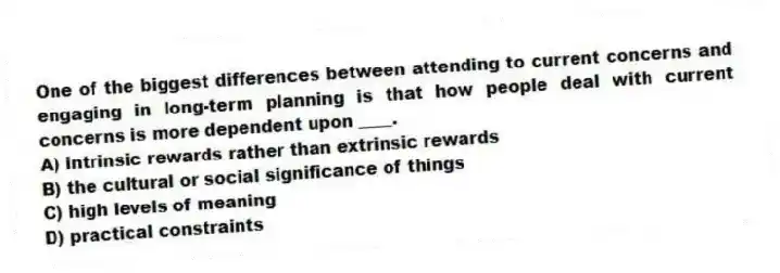 One of the biggest differences between attending to current concerns and engaging in long-term planning is that how people deal with current concerns is more dependent upon ____.
A) intrinsic rewards rather than extrinsic rewards
B) the cultural or social significance of things
C) high levels of meaning
D) practical constraints
