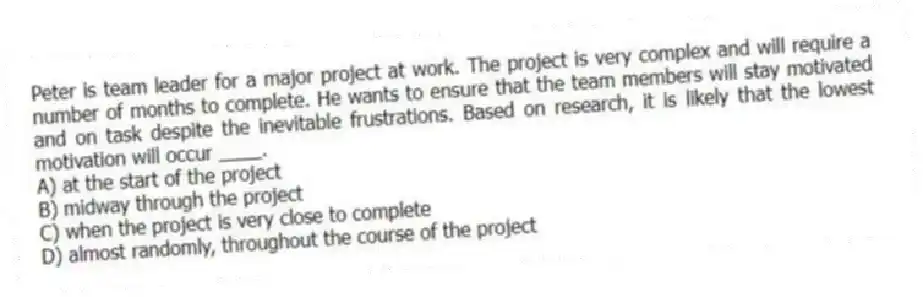 Peter is team leader for a major project at work. The project is very complex and will require a number of months to complete. He wants to ensure that the team members will stay motivated and on task despite the inevitable frustrations. Based on research, it is likely that the lowest motivation will occur ____.
A) at the start of the project
B) midway through the project
C) when the project is very close to complete
D) almost randomly, throughout the course of the project
