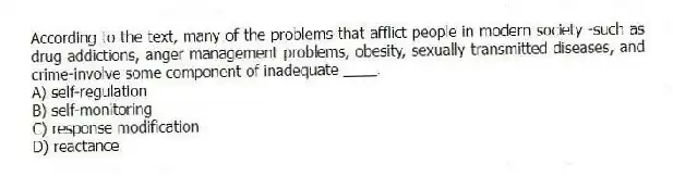 According to the text, many of the problems that afflict people in modern society -such as drug addictions, anger management problems, obesity, sexually transmitted diseases, and crime-involve some component of inadequate ____.
A) self-regulation
B) self-monitoring
C) response modification
D) reactance