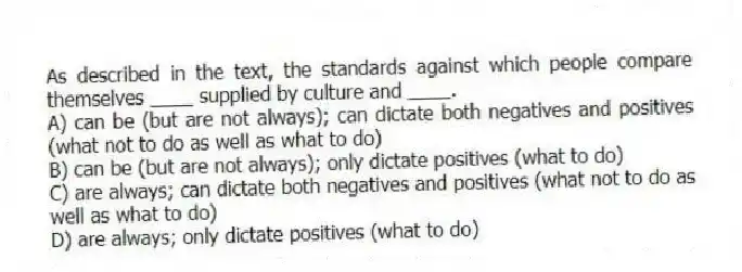 As described in the text, the standards against which people compare themselves ____ supplied by culture and ____.
A) can be (but are not always); can dictate both negatives and positives (what not to do as well as what to do)
B) can be (but are not always); only dictate positives (what to do)
C) are always; can dictate both negatives and positives (what not to do as well as what to do)
D) are always; only dictate positives (what to do)