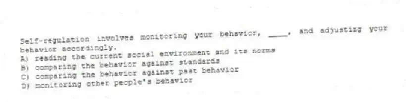 Self-regulation involves monitoring your behavior, ____, and adjusting your behavior accordingly.
A) reading the current social environment and its norms
B) comparing the behavior against standards
C) comparing the behavior against past behavior
D) monitoring other people's behavior