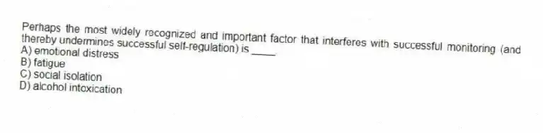 Perhaps the most widely recognized and important factor that interferes with successful monitoring (and thereby undermines successful self-regulation) is ____.
A) emotional distress
B) fatigue
C) social isolation
D) alcohol intoxication