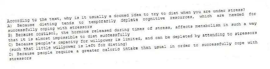 According to the text, why is it usually a doomed idea to try to diet when you are under stress?
A) Because dieting tends to temporarily deplete cognitive resources, which are needed for successfully coping with stressors
B) Because cortisol, the hormone released during times of stress, affects metabolism in such a way that it is almost impossible to diet successfully
C) Because people's capacity for willpower is limited, and can be depleted by attending to stressors (such that little willpower is left for dieting)
D) Because people require a greater caloric intake than usual in order to successfully cope with stressors