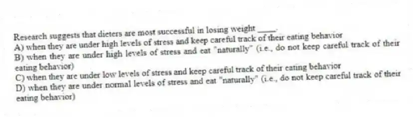 Research suggests that dieters are most successful in losing weight ____.
A) when they are under high levels of stress and keep careful track of their eating behavior
B) when they are under high levels of stress and eat "naturally" (i.e., do not keep careful track of their eating behavior)
C) when they are under low levels of stress and keep careful track of their eating behavior
D) when they are under normal levels of stress and eat "naturally" (i.e., do not keep careful track of their eating behavior)