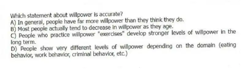 Which statement about willpower is accurate?
A) In general, people have far more willpower than they think they do.
B) Most people actually tend to decrease in willpower as they age.
C) People who practice willpower "exercises" develop stronger levels of willpower in the long term.
D) People show very different levels of willpower depending on the domain (eating behavior, work behavior, criminal behavior, etc.)
