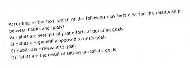 According to the text, which of the following may best describe the relationship between habits and goals?
A) Habits are vestiges of past efforts at pursuing goals.
B) Habits are generally opposed to one's goals.
C) Habits are irrelevant to goals.
D) Habits are the result of setting unrealistic goals.