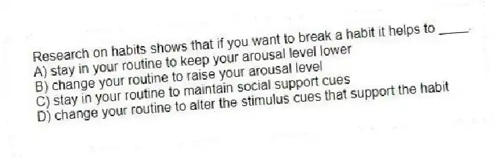 Research on habits shows that if you want to break a habit it helps to ____.
A) stay in your routine to keep your arousal level lower
B) change your routine to raise your arousal level
C) stay in your routine to maintain social support cues
D) change your routine to alter the stimulus cues that support the habit