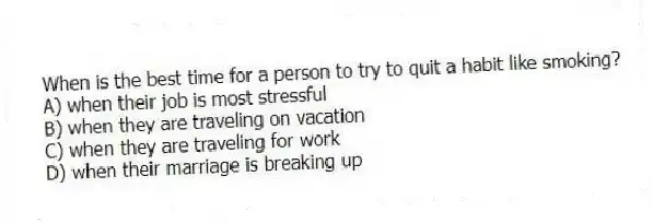 When is the best time for a person to try to quit a habit like smoking?
A) when their job is most stressful
B) when they are traveling on vacation
C) when they are traveling for work
D) when their marriage is breaking up