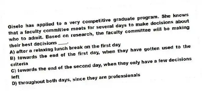 Gisele has applied to a very competitive graduate program. She knows that a faculty committee meets for several days to make decisions about who to admit. Based on research, the faculty committee will be making their best decisions ____.
A) after a relaxing lunch break on the first day
B) towards the end of the first day, when they have gotten used to the criteria
C) towards the end of the second day, when they only have a few decisions left
D) throughout both days, since they are professionals