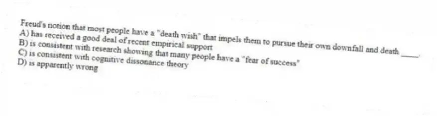 Freud's notion that most people have a "death wish" that impels them to pursue their own downfall and death ____.
A) has received a good deal of recent empirical support
B) is consistent with research showing that many people have a "fear of success"
C) is consistent with cognitive dissonance theory
D) is apparently wrong