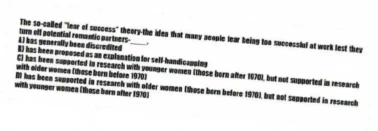The so-called "fear of success" theory-the idea that many people fear being too successful at work lest they turn off potential romantic partners-____.
A) has generally been discredited
B) has been proposed as an explanation for self-handicapping
C) has been supported in research with younger women (those born after 1970), but not supported in research with older women (those born before 1970)
D) has been supported in research with older women (those born before 1970), but not supported in research with younger women (those born after 1970)