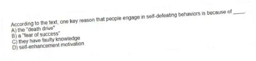 According to the text, one key reason that people engage in self-defeating behaviors is because of ____.
A) the "death drive"
B) a "fear of success"
C) they have faulty knowledge
D) self-enhancement motivation