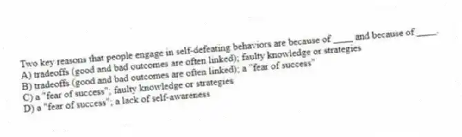 Two key reasons that people engage in self-defeating behaviors are because of ____ and because of ____.
A) tradeoffs (good and bad outcomes are often linked); faulty knowledge or strategies
B) tradeoffs (good and bad outcomes are often linked); a "fear of success"
C) a "fear of success"; faulty knowledge or strategies
D) a "fear of success"; a lack of self-awareness