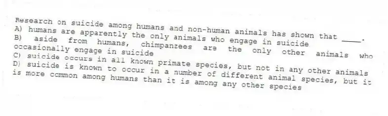 Research on suicide among humans and non-human animals has shown that ____.
A) humans are apparently the only animals who engage in suicide
B) aside from humans, chimpanzees are the only other animals who occasionally engage in suicide
C) suicide occurs in all known primate species, but not in any other animals
D) suicide is known to occur in a number of different animal species, but it is more common among humans than it is among any other species