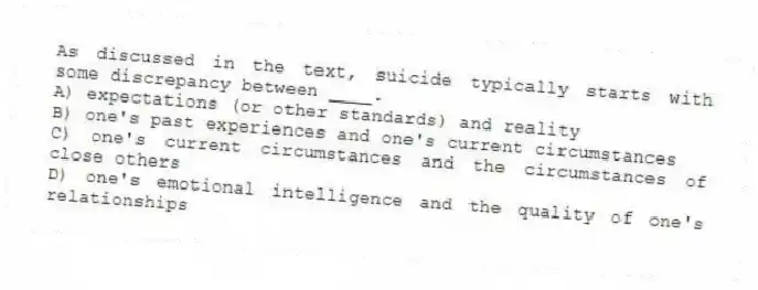 As discussed in the text, suicide typically starts with some discrepancy between ____.
A) expectations (or other standards) and reality
B) one's past experiences and one's current circumstances
C) one's current circumstances and the circumstances of close others
D) one's emotional intelligence and the quality of one's relationships