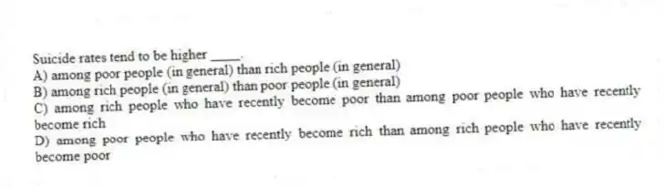 Suicide rates tend to be higher ____.
A) among poor people (in general) than rich people (in general)
B) among rich people (in general) than poor people (in general)
C) among rich people who have recently become poor than among poor people who have recently become rich
D) among poor people who have recently become rich than among rich people who have recently become poor