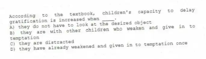 According to the textbook, children's capacity to delay gratification is increased when ____.
A) they do not have to look at the desired object
B) they are with other children who weaken and give in to temptation
C) they are distracted
D) they have already weakened and given in to temptation once