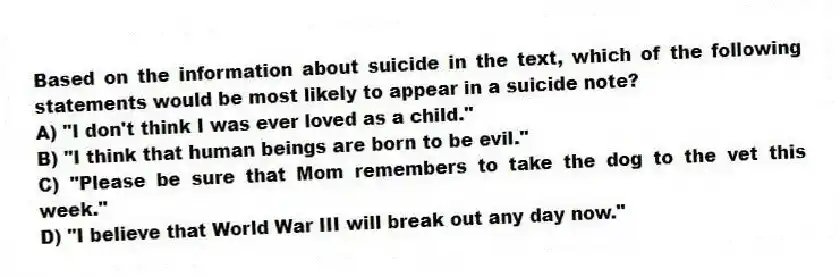 Based on the information about suicide in the text, which of the following statements would be most likely to appear in a suicide note?
A) "I don't think I was ever loved as a child."
B) "I think that human beings are born to be evil."
C) "Please be sure that Mom remembers to take the dog to the vet this week."
D) "I believe that World War III will break out any day now."