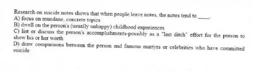 Research on suicide notes shows that when people leave notes, the notes tend to ____.
A) focus on mundane, concrete topics
B) dwell on the person's (usually unhappy) childhood experiences
C) list or discuss the person's accomplishments-possibly as a "last ditch" effort for the person to show his or her worth
D) draw comparisons between the person and famous martyrs or celebrities who have committed suicide