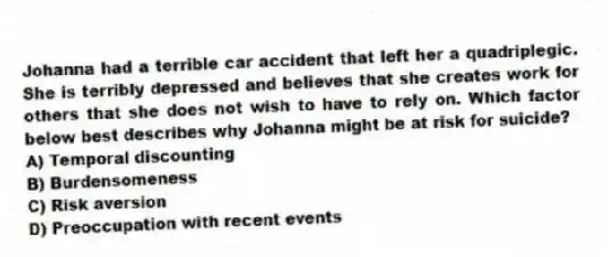 Johanna had a terrible car accident that left her a quadriplegic. She is terribly depressed and believes that she creates work for others that she does not wish to have to rely on. Which factor below best describes why Johanna might be at risk for suicide?
A) Temporal discounting
B) Burdensomeness
C) Risk aversion
D) Preoccupation with recent events